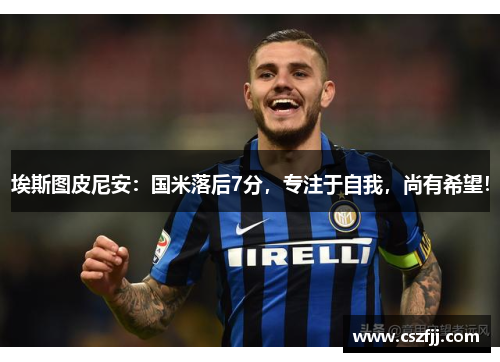 埃斯图皮尼安：国米落后7分，专注于自我，尚有希望！